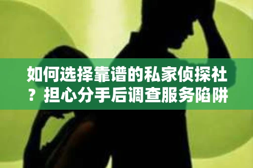 如何选择靠谱的私家侦探社？担心分手后调查服务陷阱怎么办？