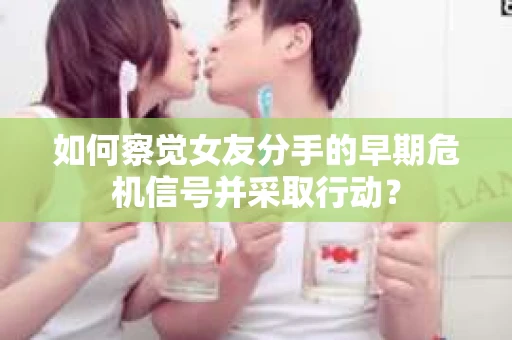 如何察觉女友分手的早期危机信号并采取行动？