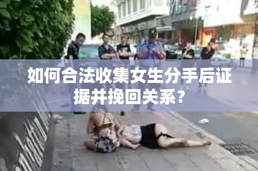 如何合法收集女生分手后证据并挽回关系？