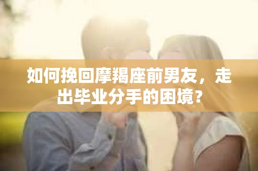 如何挽回摩羯座前男友，走出毕业分手的困境？