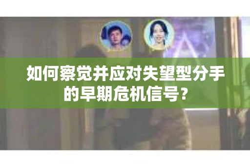 如何察觉并应对失望型分手的早期危机信号？