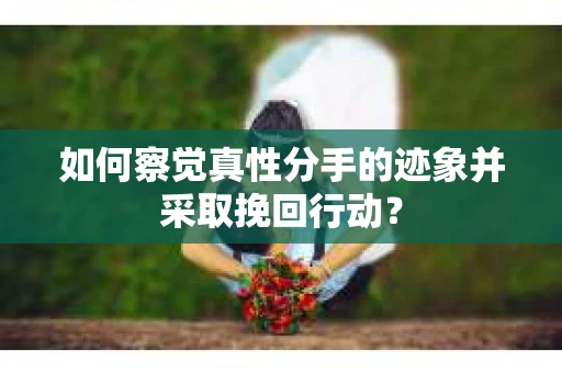 如何察觉真性分手的迹象并采取挽回行动？