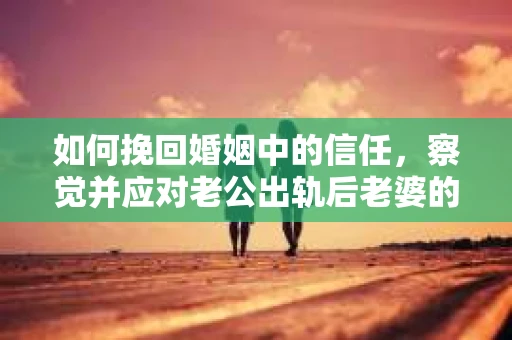 如何挽回婚姻中的信任，察觉并应对老公出轨后老婆的危机信号