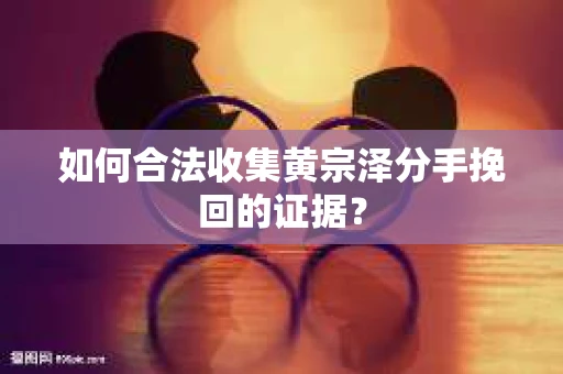 如何合法收集黄宗泽分手挽回的证据？
