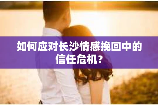 如何应对长沙情感挽回中的信任危机？
