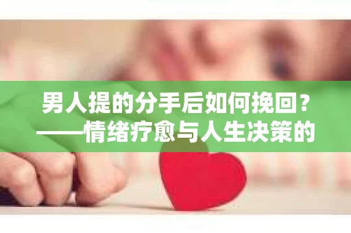 男人提的分手后如何挽回？——情绪疗愈与人生决策的干货指南