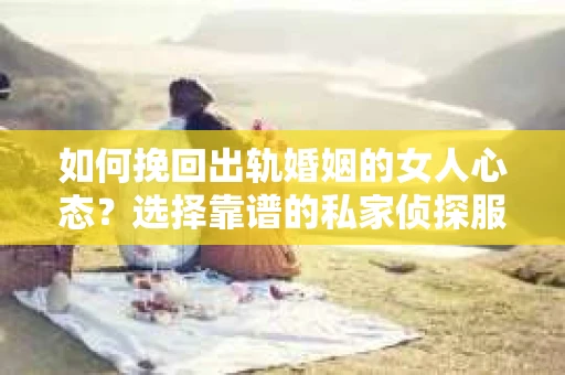 如何挽回出轨婚姻的女人心态？选择靠谱的私家侦探服务指南