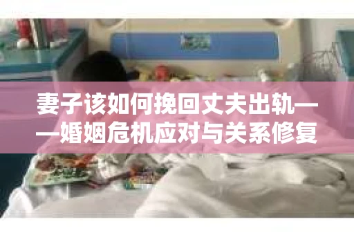 妻子该如何挽回丈夫出轨——婚姻危机应对与关系修复全攻略
