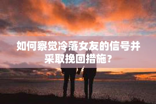 如何察觉冷落女友的信号并采取挽回措施？