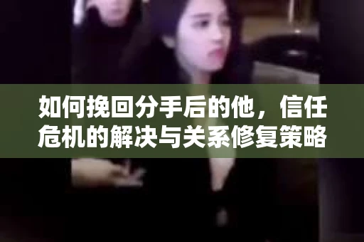 如何挽回分手后的他，信任危机的解决与关系修复策略