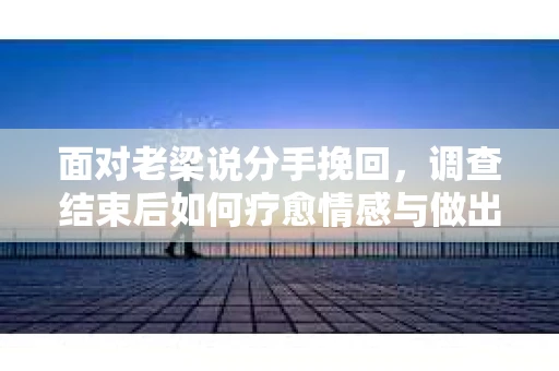 面对老梁说分手挽回，调查结束后如何疗愈情感与做出人生决策？