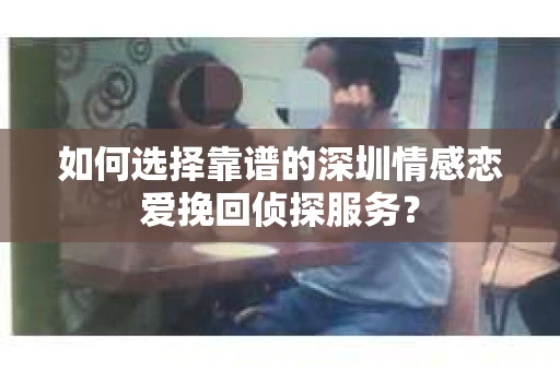 如何选择靠谱的深圳情感恋爱挽回侦探服务？