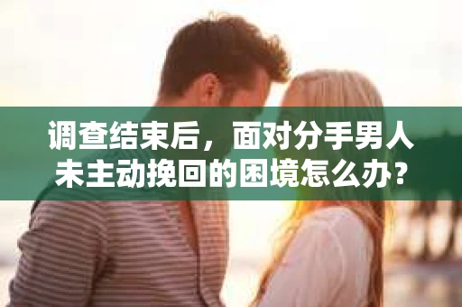 调查结束后，面对分手男人未主动挽回的困境怎么办？