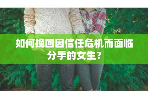 如何挽回因信任危机而面临分手的女生？