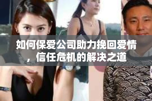 如何保爱公司助力挽回爱情，信任危机的解决之道