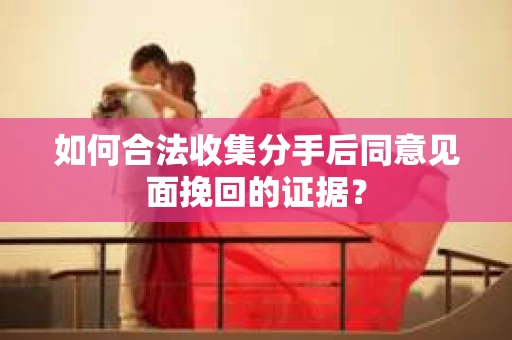 如何合法收集分手后同意见面挽回的证据？
