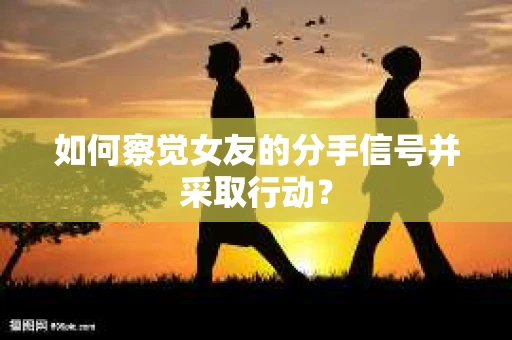 如何察觉女友的分手信号并采取行动？