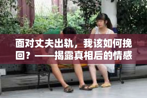 面对丈夫出轨,我该如何挽回?——揭露真相后的情感疗愈与人生决策 面对丈夫出轨,我该如何挽回?——揭露真相后的情感疗愈与人生决策