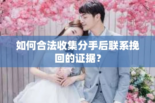 如何合法收集分手后联系挽回的证据？