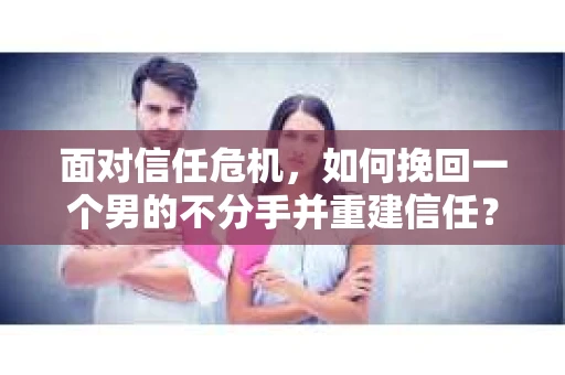 面对信任危机，如何挽回一个男的不分手并重建信任？