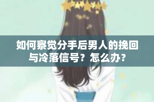 如何察觉分手后男人的挽回与冷落信号？怎么办？