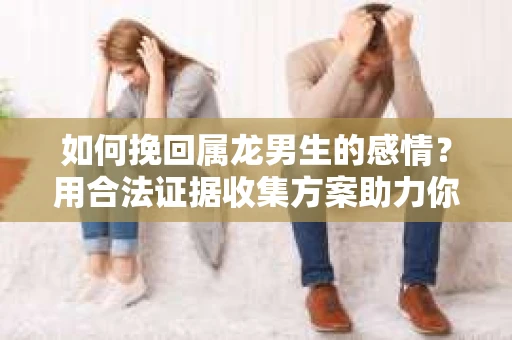 如何挽回属龙男生的感情？用合法证据收集方案助力你的努力？