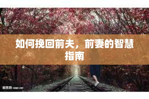 如何挽回前夫，前妻的智慧指南