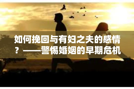 如何挽回与有妇之夫的感情？——警惕婚姻的早期危机信号