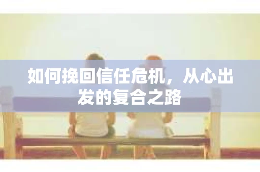 如何挽回信任危机,从心出发的复合之路 如何挽回信任危机,从心出发的复合之路