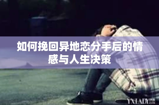 如何挽回异地恋分手后的情感与人生决策