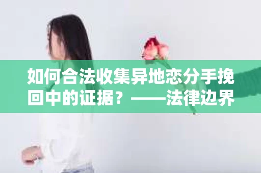 如何合法收集异地恋分手挽回中的证据？——法律边界内的取证策略