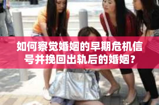 如何察觉婚姻的早期危机信号并挽回出轨后的婚姻？