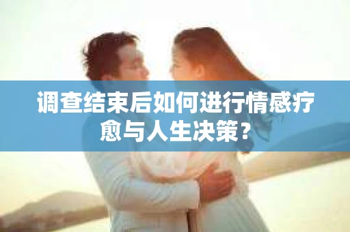 调查结束后如何进行情感疗愈与人生决策？