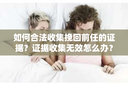 如何合法收集挽回前任的证据？证据收集无效怎么办？