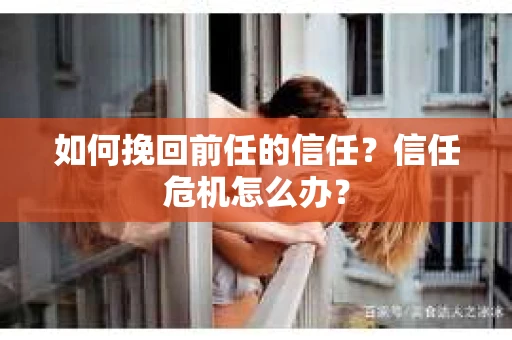 如何挽回前任的信任？信任危机怎么办？